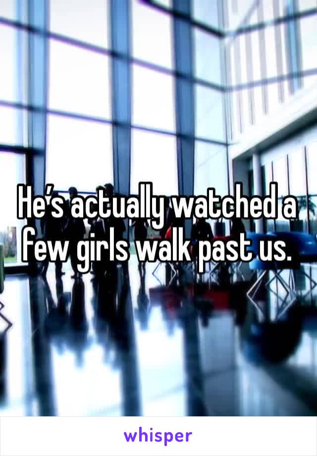 He’s actually watched a few girls walk past us. 