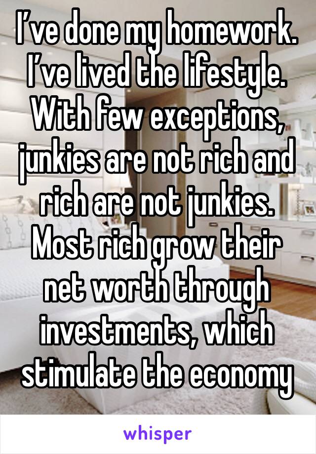 I’ve done my homework.  I’ve lived the lifestyle.  With few exceptions, junkies are not rich and rich are not junkies.  Most rich grow their net worth through investments, which stimulate the economy
