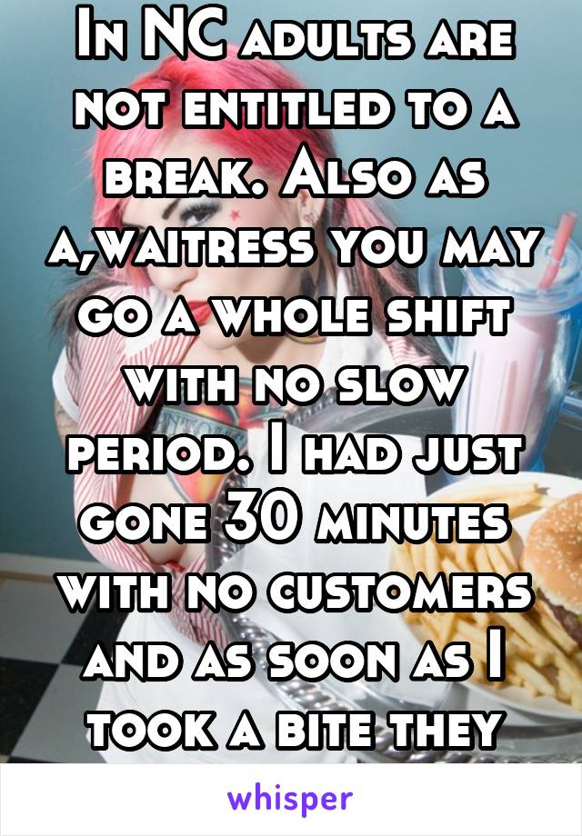 In NC adults are not entitled to a break. Also as a,waitress you may go a whole shift with no slow period. I had just gone 30 minutes with no customers and as soon as I took a bite they walked in. 