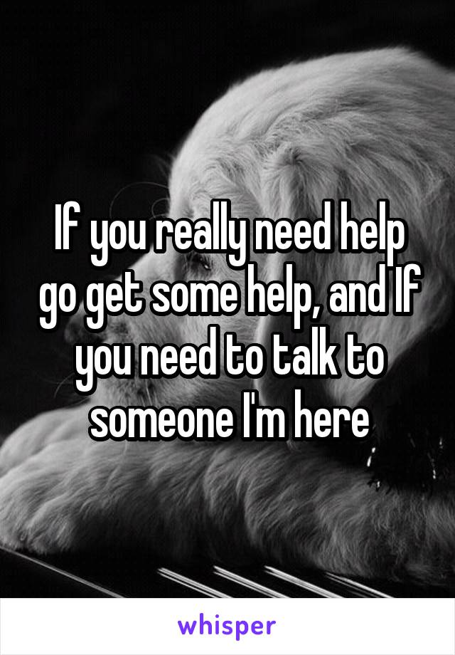 If you really need help go get some help, and If you need to talk to someone I'm here