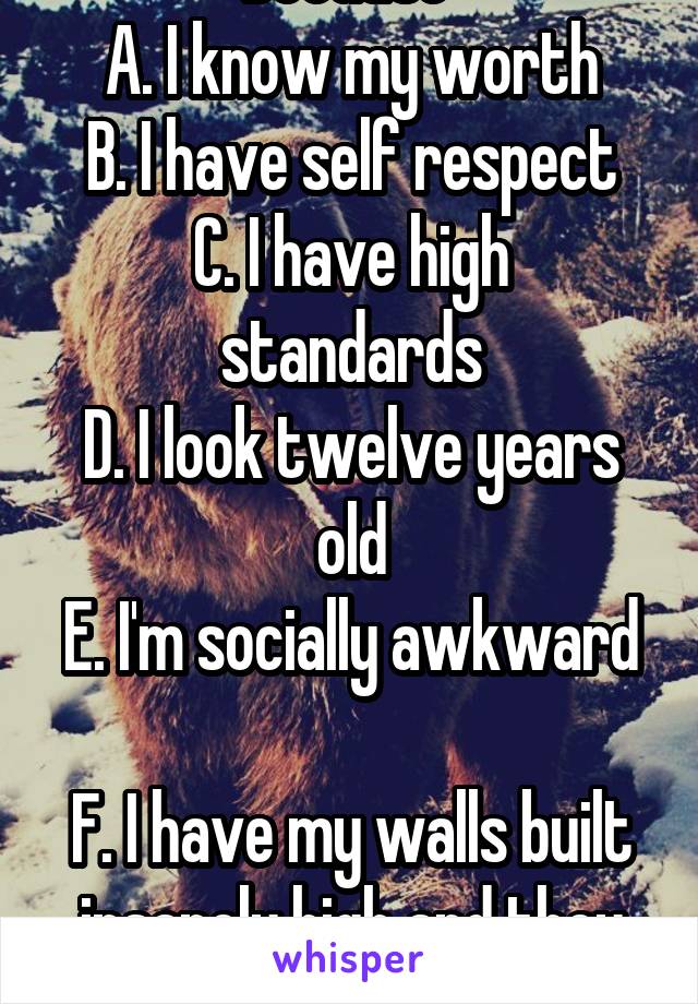 Because 
A. I know my worth
B. I have self respect
C. I have high standards
D. I look twelve years old
E. I'm socially awkward 
F. I have my walls built insanely high and they are intimidating. 
