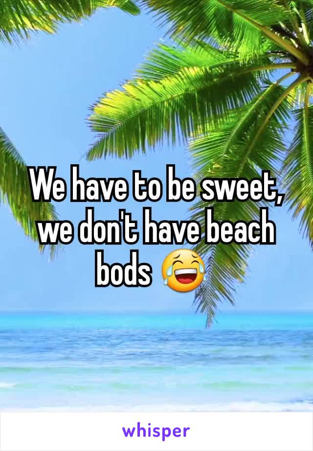 We have to be sweet, we don't have beach bods 😂 