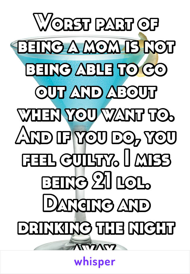 Worst part of being a mom is not being able to go out and about when you want to. And if you do, you feel guilty. I miss being 21 lol. Dancing and drinking the night away 