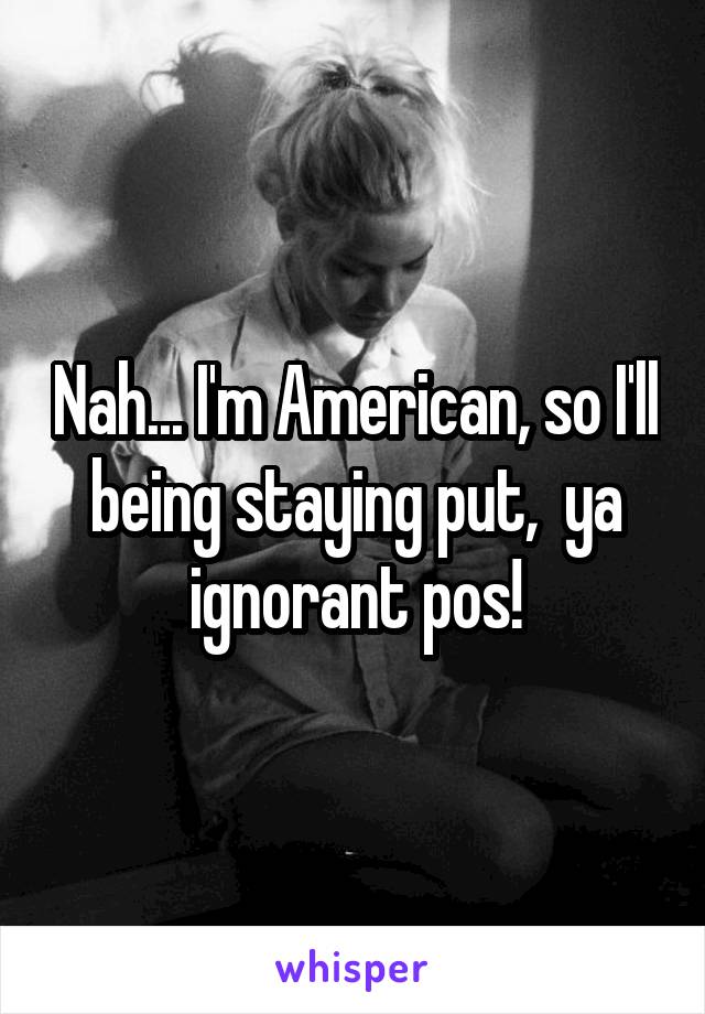 Nah... I'm American, so I'll being staying put,  ya ignorant pos!