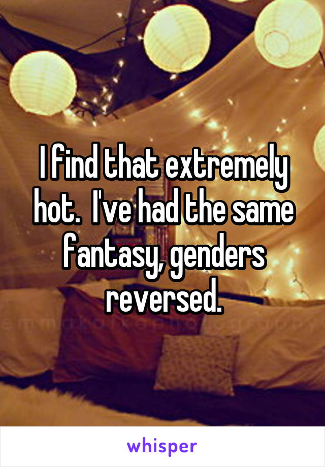 I find that extremely hot.  I've had the same fantasy, genders reversed.