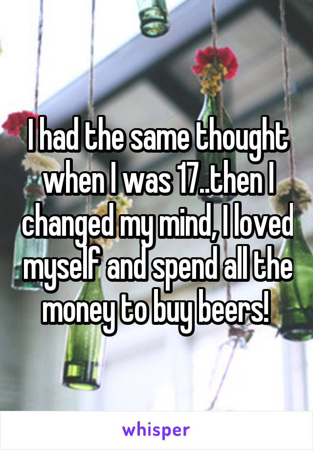 I had the same thought when I was 17..then I changed my mind, I loved myself and spend all the money to buy beers! 