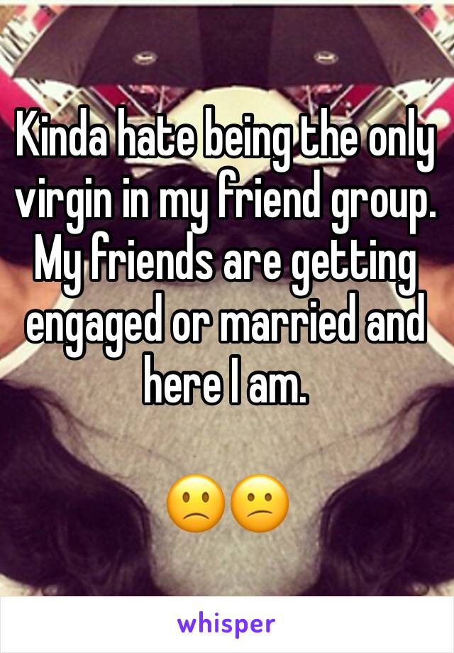 Kinda hate being the only virgin in my friend group. My friends are getting engaged or married and here I am.

🙁😕