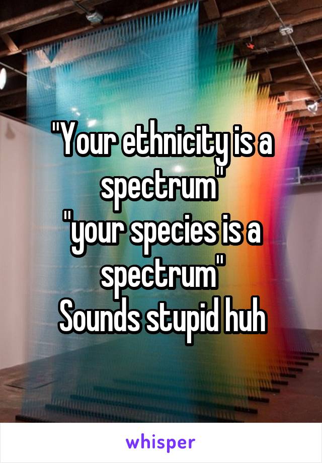 "Your ethnicity is a spectrum"
"your species is a spectrum"
Sounds stupid huh