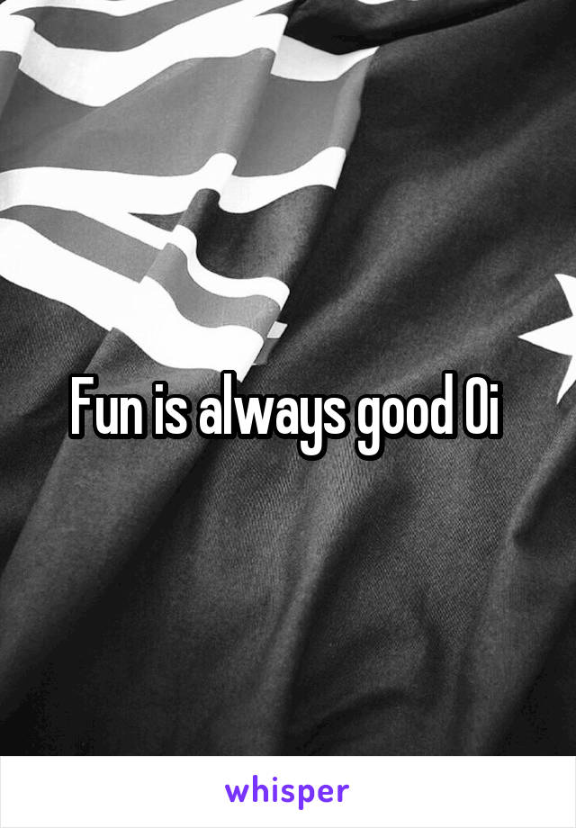 Fun is always good Oi 