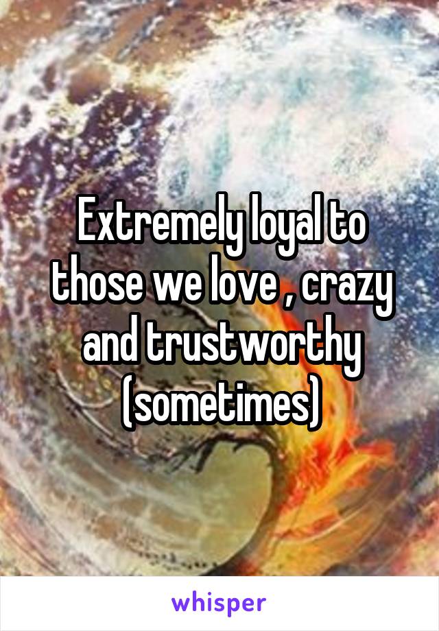 Extremely loyal to those we love , crazy and trustworthy (sometimes)