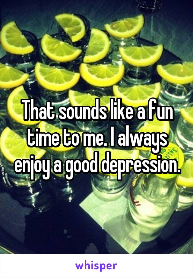 That sounds like a fun time to me. I always enjoy a good depression.