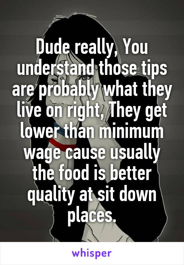 Dude really, You understand those tips are probably what they live on right, They get lower than minimum wage cause usually the food is better quality at sit down places.