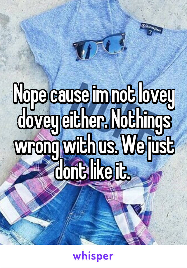 Nope cause im not lovey dovey either. Nothings wrong with us. We just dont like it. 
