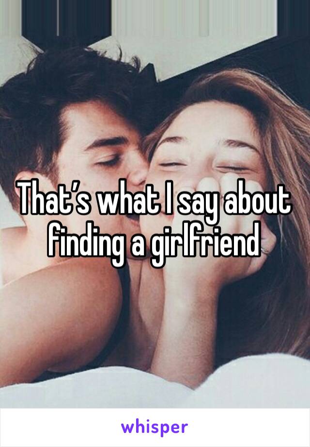 That’s what I say about finding a girlfriend 