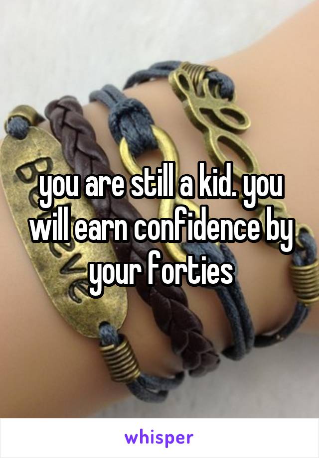 you are still a kid. you will earn confidence by your forties