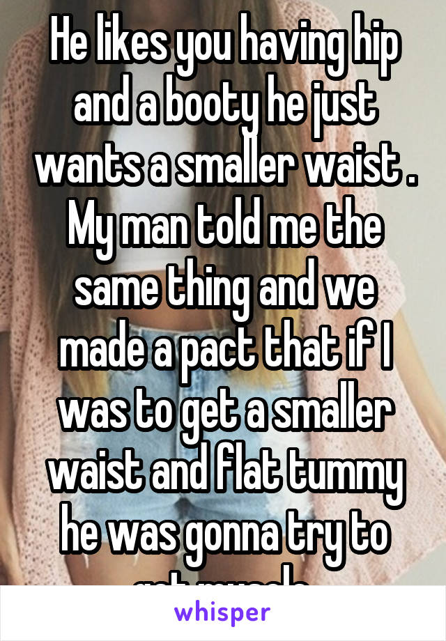 He likes you having hip and a booty he just wants a smaller waist . My man told me the same thing and we made a pact that if I was to get a smaller waist and flat tummy he was gonna try to get muscle.