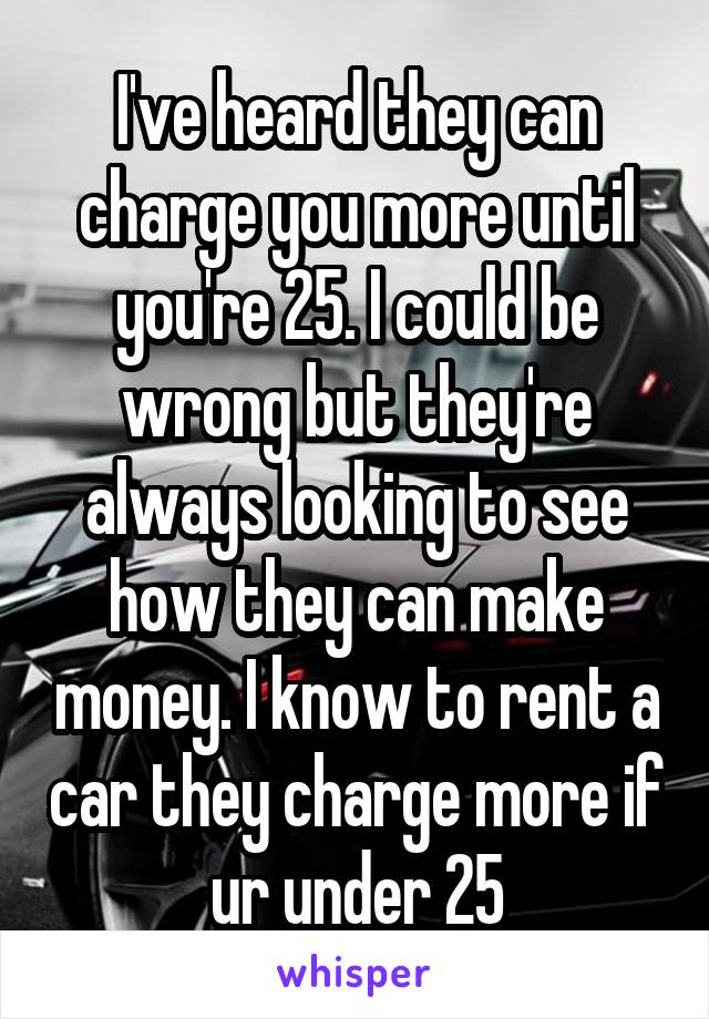 I've heard they can charge you more until you're 25. I could be wrong but they're always looking to see how they can make money. I know to rent a car they charge more if ur under 25