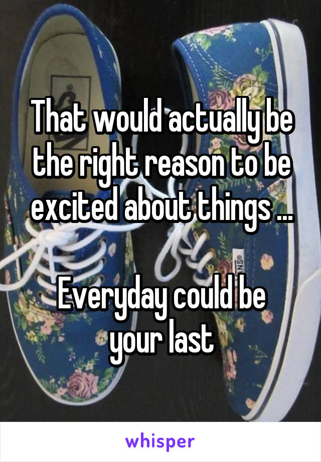 That would actually be the right reason to be excited about things ...

Everyday could be your last