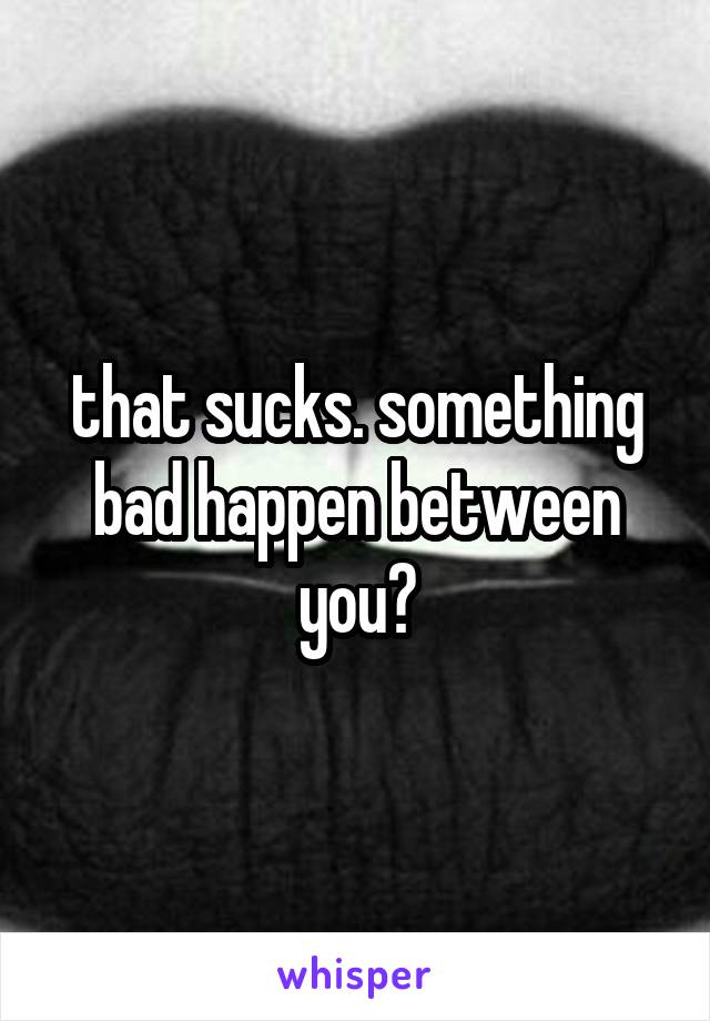 that sucks. something bad happen between you?
