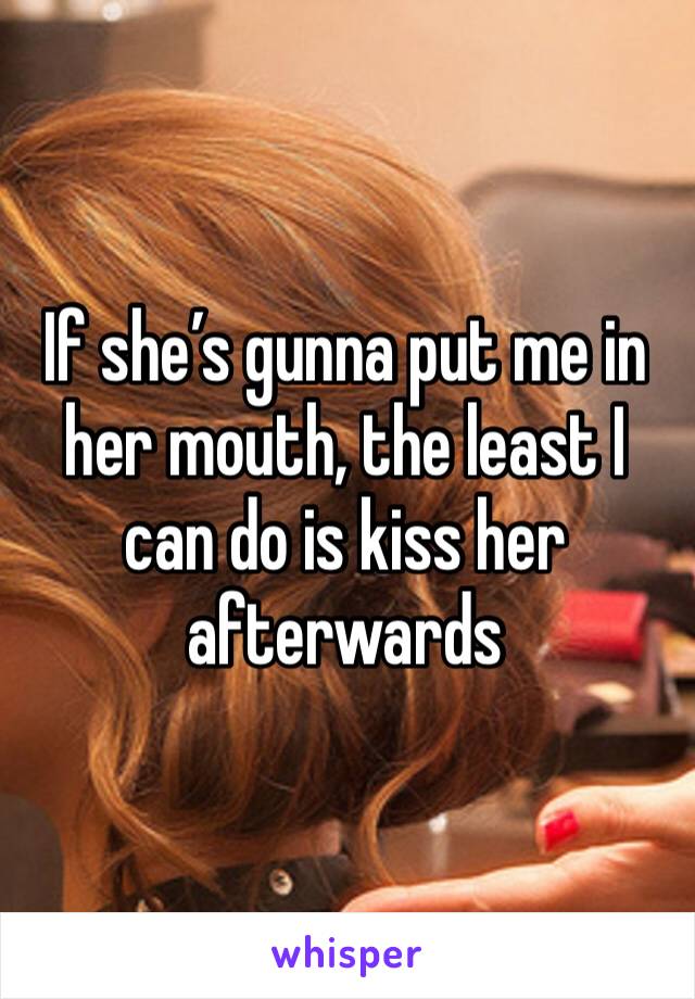If she’s gunna put me in her mouth, the least I can do is kiss her afterwards 
