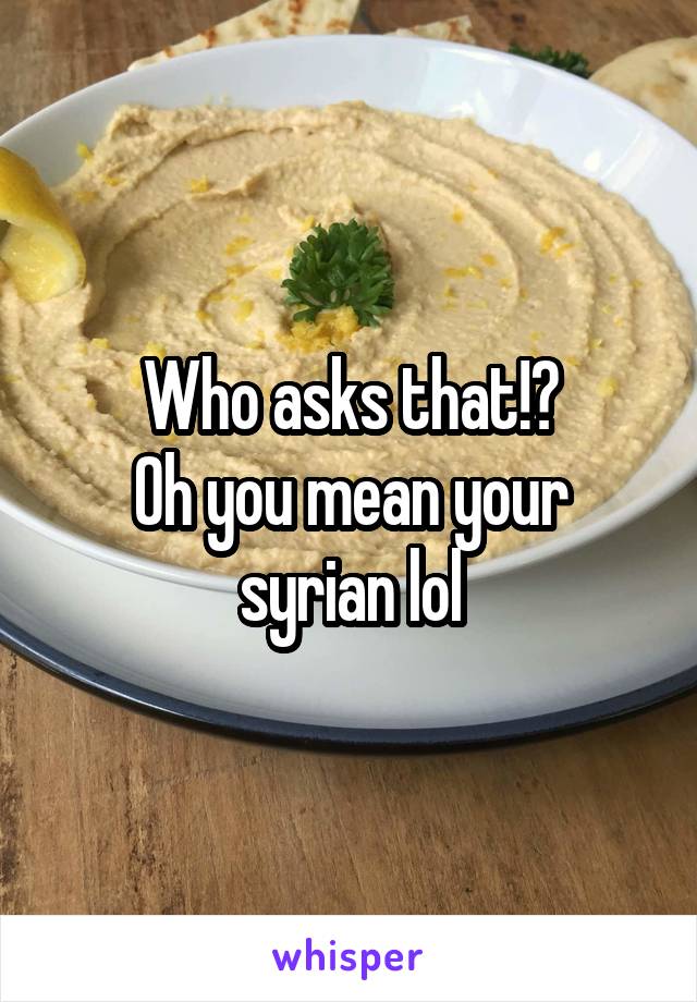 Who asks that!?
Oh you mean your syrian lol