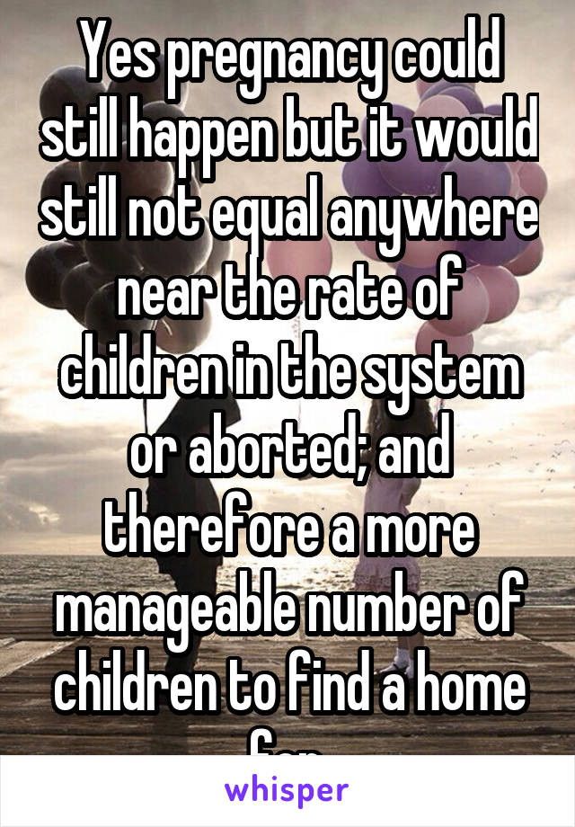 Yes pregnancy could still happen but it would still not equal anywhere near the rate of children in the system or aborted; and therefore a more manageable number of children to find a home for.