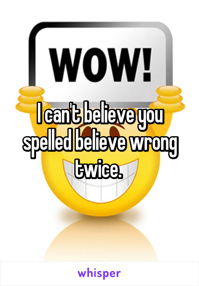 I can't believe you spelled believe wrong twice. 