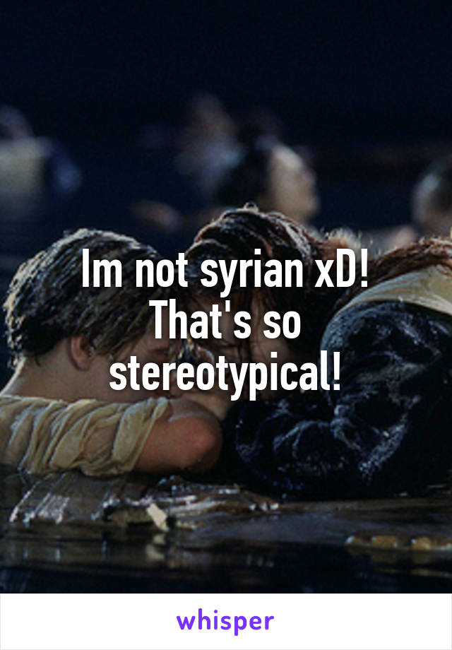 Im not syrian xD! That's so stereotypical!