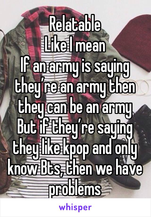 Relatable 
Like I mean 
If an army is saying they’re an army then they can be an army 
But if they’re saying they like kpop and only know Bts, then we have problems 