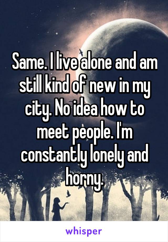 Same. I live alone and am still kind of new in my city. No idea how to meet people. I'm constantly lonely and horny.