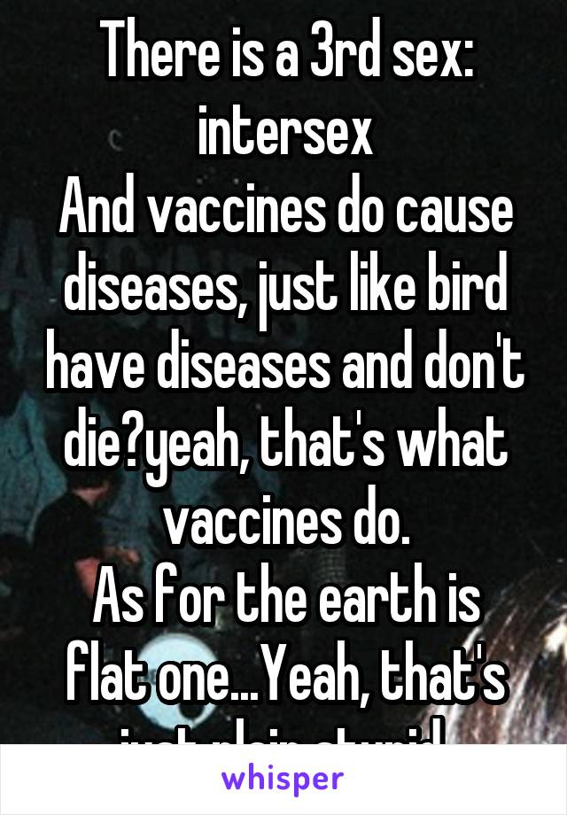 There is a 3rd sex: intersex
And vaccines do cause diseases, just like bird have diseases and don't die?yeah, that's what vaccines do.
As for the earth is flat one...Yeah, that's just plain stupid.