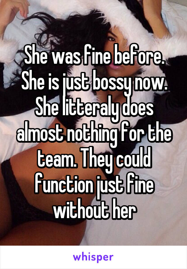 She was fine before. She is just bossy now. She litteraly does almost nothing for the team. They could function just fine without her