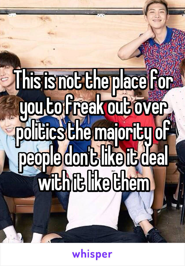 This is not the place for you to freak out over politics the majority of people don't like it deal with it like them