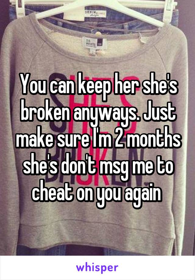 You can keep her she's broken anyways. Just make sure I'm 2 months she's don't msg me to cheat on you again 