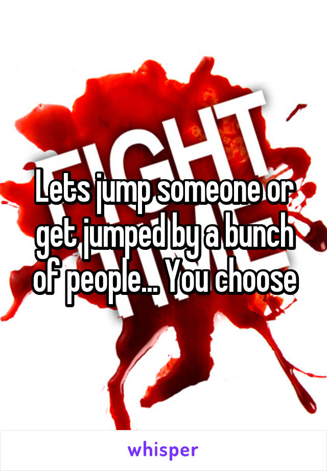 Lets jump someone or get jumped by a bunch of people... You choose