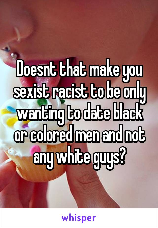 Doesnt that make you sexist racist to be only wanting to date black or colored men and not any white guys?