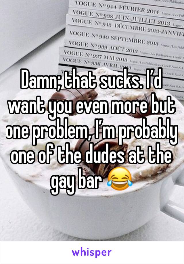 Damn; that sucks. I’d want you even more but one problem, I’m probably one of the dudes at the gay bar 😂