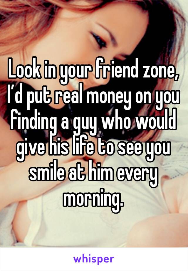 Look in your friend zone, I’d put real money on you finding a guy who would give his life to see you smile at him every morning.