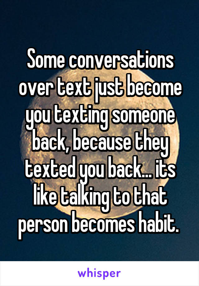 Some conversations over text just become you texting someone back, because they texted you back... its like talking to that person becomes habit. 