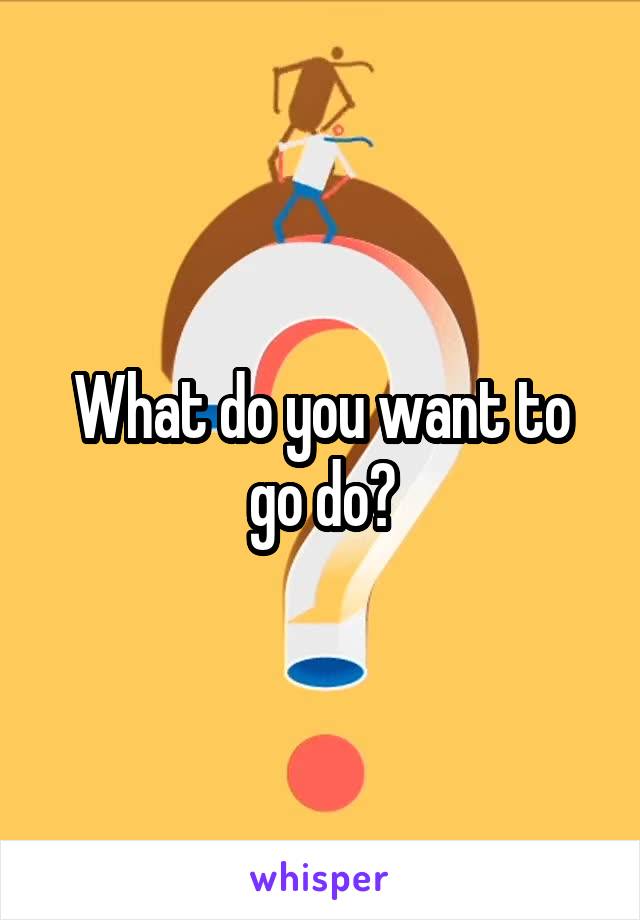 What do you want to go do?