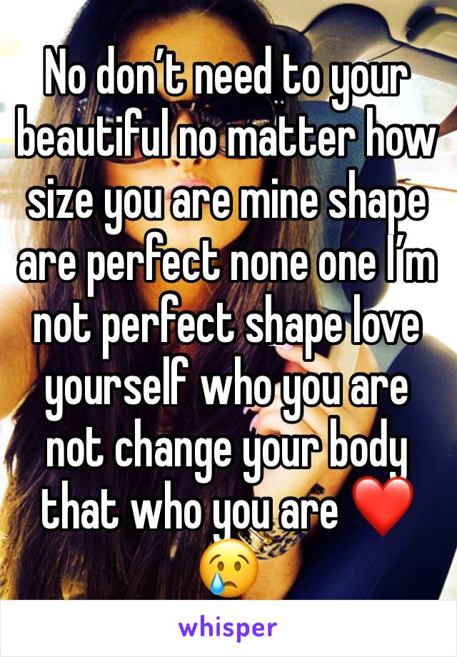 No don’t need to your beautiful no matter how size you are mine shape are perfect none one I’m not perfect shape love yourself who you are not change your body that who you are ❤️😢