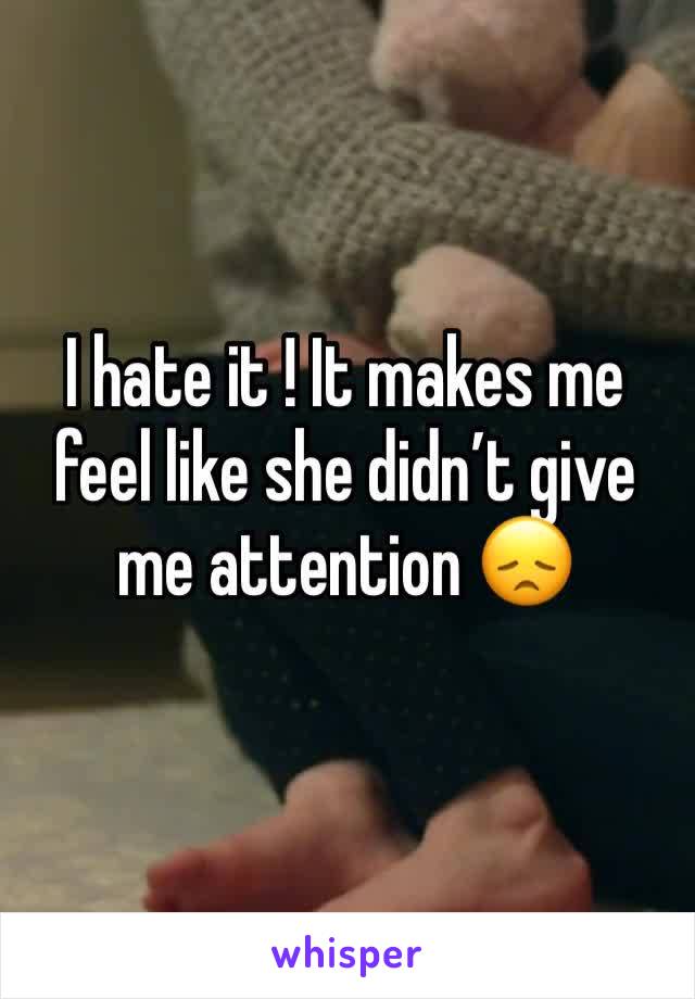 I hate it ! It makes me feel like she didn’t give me attention 😞
