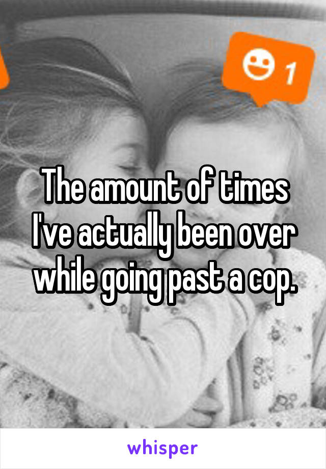 The amount of times I've actually been over while going past a cop.