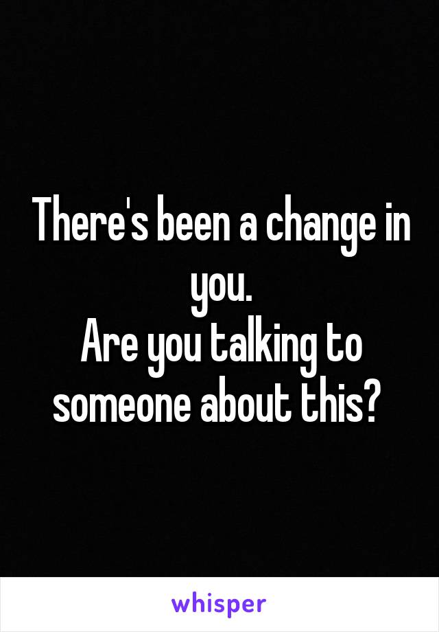 There's been a change in you.
Are you talking to someone about this? 