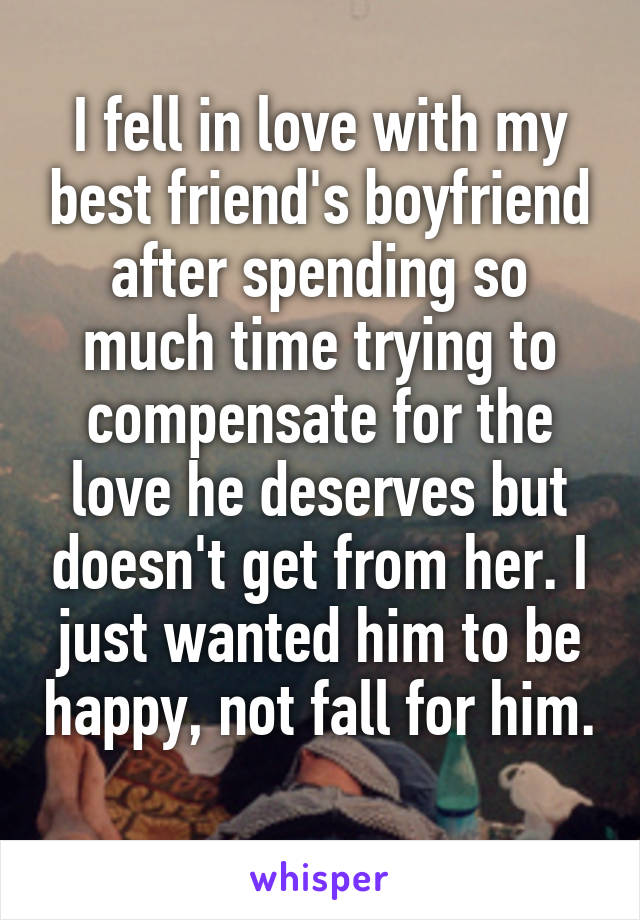 I fell in love with my best friend's boyfriend after spending so much time trying to compensate for the love he deserves but doesn't get from her. I just wanted him to be happy, not fall for him. 