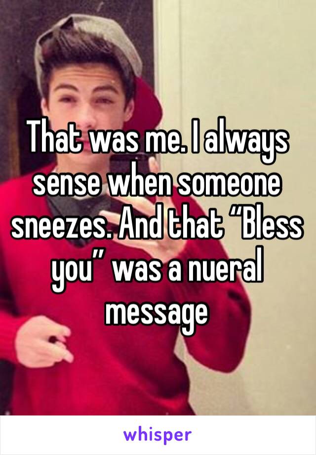 That was me. I always sense when someone sneezes. And that “Bless you” was a nueral message