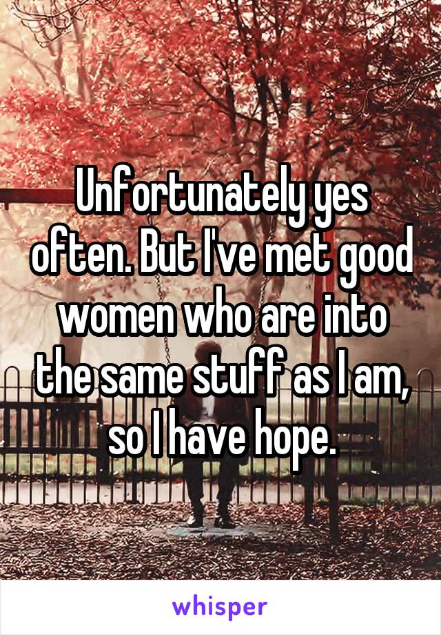 Unfortunately yes often. But I've met good women who are into the same stuff as I am, so I have hope.