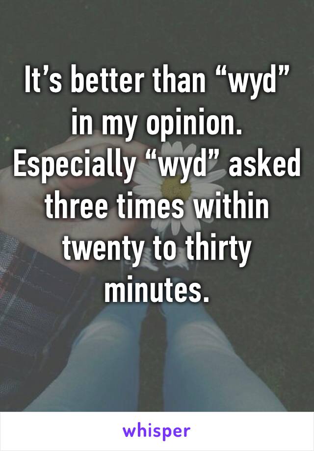 It’s better than “wyd” in my opinion. Especially “wyd” asked three times within twenty to thirty minutes.