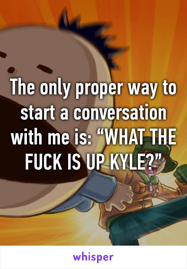 The only proper way to start a conversation with me is: “WHAT THE FUCK IS UP KYLE?” 