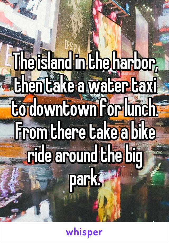 The island in the harbor, then take a water taxi to downtown for lunch. From there take a bike ride around the big park.
